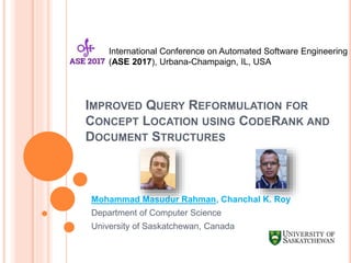 IMPROVED QUERY REFORMULATION FOR
CONCEPT LOCATION USING CODERANK AND
DOCUMENT STRUCTURES
Mohammad Masudur Rahman, Chanchal K. Roy
Department of Computer Science
University of Saskatchewan, Canada
International Conference on Automated Software Engineering
(ASE 2017), Urbana-Champaign, IL, USA
 