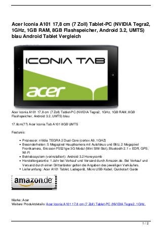 Acer Iconia A101 17,8 cm (7 Zoll) Tablet-PC (NVIDIA Tegra2,
1GHz, 1GB RAM, 8GB Flashspeicher, Android 3.2, UMTS)
blau Android Tablet Vergleich




Acer Iconia A101 17,8 cm (7 Zoll) Tablet-PC (NVIDIA Tegra2, 1GHz, 1GB RAM, 8GB
Flashspeicher, Android 3.2, UMTS) blau

17.8cm(7?) Acer Iconia Tab A101 8GB UMTS

Features:

       Prozessor: nVidia TEGRA 2 Dual-Core (cortex A9, 1GHZ)
       Besonderheiten: 5 Megapixel Hauptkamera mit Autofokus und Blitz, 2 Megapixel
       Frontkamera, Ericsson F5521gw 3G Modul (Mini SIM-Slot), Bluetooth 2.1 + EDR, GPS,
       Wi-Fi
       Betriebssystem (vorinstalliert): Android 3.2 Honeycomb
       Herstellergarantie: 1 Jahr bei Verkauf und Versand durch Amazon.de. Bei Verkauf und
       Versand durch einen Drittanbieter gelten die Angaben des jeweiligen Verkäufers.
       Lieferumfang: Acer A101 Tablet, Ladegerät, Micro USB-Kabel, Quickstart Guide




Marke: Acer
Weitere Produktdetails: Acer Iconia A101 17,8 cm (7 Zoll) Tablet-PC (NVIDIA Tegra2, 1GHz,




                                                                                      1/2
 