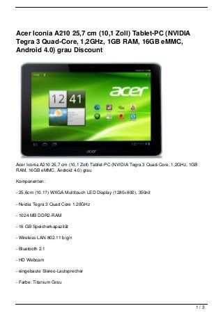 Acer Iconia A210 25,7 cm (10,1 Zoll) Tablet-PC (NVIDIA
Tegra 3 Quad-Core, 1,2GHz, 1GB RAM, 16GB eMMC,
Android 4.0) grau Discount




Acer Iconia A210 25,7 cm (10,1 Zoll) Tablet-PC (NVIDIA Tegra 3 Quad-Core, 1,2GHz, 1GB
RAM, 16GB eMMC, Android 4.0) grau

Komponenten:

- 25,6cm (10.1?) WXGA Multitouch LED Display (1280×800), 350nit

- Nvidia Tegra 3 Quad Core 1.20GHz

- 1024 MB DDR2-RAM

- 16 GB Speicherkapazität

- Wireless LAN 802.11 b/g/n

- Bluetooth 2.1

- HD Webcam

- eingebaute Stereo-Lautsprecher

- Farbe: Titanium Grau




                                                                                    1/3
 