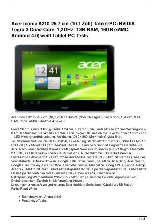 Acer Iconia A210 25,7 cm (10,1 Zoll) Tablet-PC (NVIDIA
Tegra 3 Quad-Core, 1,2GHz, 1GB RAM, 16GB eMMC,
Android 4.0) weiß Tablet PC Tests




Acer Iconia A210 25,7 cm (10,1 Zoll) Tablet-PC (NVIDIA Tegra 3 Quad-Core, 1,2GHz, 1GB
RAM, 16GB eMMC, Android 4.0) weiß

Breite:26 cm, Gewicht:685 g, Höhe:1.24 cm, Tiefe:17.5 cm, Laufzeitdetails:Video-Wiedergabe –
bis zu 8 Stunde(n), Kapazität:24.1 Wh, Technologie:Lithium-Polymer, Typ:25.7 cm ( 10.1? ) TFT
– LED-Hintergrundbeleuchtung, Auflösung:1280 x 800, Merkmale:CrystalBrite,
Touchscreen:Multi-Touch, USB-Host:Ja, Erweiterung Steckplatz:1 x microSD, Schnittstellen:1 x
USB 2.0 ¦ 1 x Micro-USB ¦ 1 x Headset, Details zu Service & Support:Begrenzte Garantie – 1
Jahr, Nach vorn gerichtete Kamera:2 Megapixel, Wireless Connectivity:802.11b/g/n, Bluetooth
2.1 EDR, Grafik:Ultra-low power (ULP) GeForce, Audio:Mikrofon , Stereolautsprecher,
Prozessor-Taktfrequenz:1.2 GHz, Prozessor:NVIDIA Tegra 3 T30L, Anz. der Kerne:Quad-Core,
Vorinstallierte Software:Browser, Google Talk, Gmail, YouTube, Maps, Acer Ring, Acer clear.fi,
Google Play, Gallery, Polaris Office, Evernote, People, Navigation, Google Plus, Kobo Desktop,
AceTrax, RAM:1 GB, Max. unterstützte Kapazität:32 GB, Speicherkapazität:16 GB, Unterstützte
Flash-Speicherkarten:microSD, microSDHC, Receiver:GPS, Erforderliche
Netzspannung:Wechselstrom 120/230 V ( 50/60 Hz ), Sensoren:Beschleunigungssensor,
Drehungssensor, Zubehör im Lieferumfang:Netzteil,
Leistungsmerkmale:Anzeigedrehungs-Sperrfunktion, Enthaltene Kabel:1 x USB-Kabel,
Farbe:Pearl White

       Betriebssystem:Android 4.0
       Produkttyp:Tablet




                                                                                        1/3
 