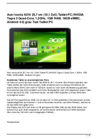 Acer Iconia A210 25,7 cm (10,1 Zoll) Tablet-PC (NVIDIA
Tegra 3 Quad-Core, 1,2GHz, 1GB RAM, 16GB eMMC,
Android 4.0) grau Test Tablet PC




Acer Iconia A210 25,7 cm (10,1 Zoll) Tablet-PC (NVIDIA Tegra 3 Quad-Core, 1,2GHz, 1GB
RAM, 16GB eMMC, Android 4.0) grau

Exzellentes Tablet zu erschwinglichem Preis
Ich hatte mir zuerst das Acer Iconia Tab A200 für 267,- €uronen über Amazon geordert, das
Tablet erfüllte alle meine Erwartungen, leider arretierte nach nur wenigen Entnahmen die
externe Micro-SDHC nicht mehr im Schacht, wurde nur noch durch die Abdeckung gehalten.
Da inzwischen das A210 erhältlich und meine Rückgabefrist noch nicht abgelaufen waren, habe
ich mir das A210 für 299,- € kommen lassen, mit dem A200 verglichen und das A200 dann
zurückgehen lassen.

Das A210 ist eigentlich ein A200, nur mit dem auf 1,2 GHz getakteten 4-Kernprozessor und der
Updatemöglichkeit auf Android 4.1 (soll im November kommen, kam Mitte Oktober), welches es
für das A200 nicht geben wird.
Das Display des A210 soll einen um 90 geringeren Nit-Wert (260) als das A200 haben, das
konnte ich ja auch direkt vergleichen, ich konnte keinen Unterschied zum A200 feststellen.
Man muss das Teil nicht, wie im beigelegten Faltblatt…




Komponenten:




                                                                                       1/4
 