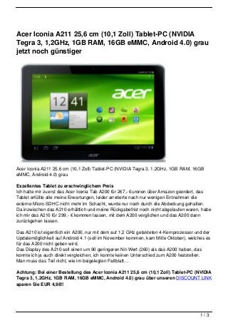 Acer Iconia A211 25,6 cm (10,1 Zoll) Tablet-PC (NVIDIA
Tegra 3, 1,2GHz, 1GB RAM, 16GB eMMC, Android 4.0) grau
jetzt noch günstiger




Acer Iconia A211 25,6 cm (10,1 Zoll) Tablet-PC (NVIDIA Tegra 3, 1,2GHz, 1GB RAM, 16GB
eMMC, Android 4.0) grau

Exzellentes Tablet zu erschwinglichem Preis
Ich hatte mir zuerst das Acer Iconia Tab A200 für 267,- €uronen über Amazon geordert, das
Tablet erfüllte alle meine Erwartungen, leider arretierte nach nur wenigen Entnahmen die
externe Micro-SDHC nicht mehr im Schacht, wurde nur noch durch die Abdeckung gehalten.
Da inzwischen das A210 erhältlich und meine Rückgabefrist noch nicht abgelaufen waren, habe
ich mir das A210 für 299,- € kommen lassen, mit dem A200 verglichen und das A200 dann
zurückgehen lassen.

Das A210 ist eigentlich ein A200, nur mit dem auf 1,2 GHz getakteten 4-Kernprozessor und der
Updatemöglichkeit auf Android 4.1 (soll im November kommen, kam Mitte Oktober), welches es
für das A200 nicht geben wird.
Das Display des A210 soll einen um 90 geringeren Nit-Wert (260) als das A200 haben, das
konnte ich ja auch direkt vergleichen, ich konnte keinen Unterschied zum A200 feststellen.
Man muss das Teil nicht, wie im beigelegten Faltblatt…

Achtung: Bei einer Bestellung des Acer Iconia A211 25,6 cm (10,1 Zoll) Tablet-PC (NVIDIA
Tegra 3, 1,2GHz, 1GB RAM, 16GB eMMC, Android 4.0) grau über unseren DISCOUNT LINK
sparen Sie EUR 4,98!!




                                                                                       1/3
 