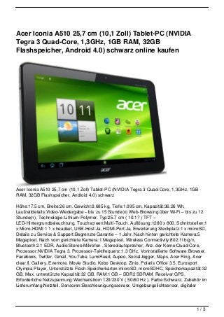 Acer Iconia A510 25,7 cm (10,1 Zoll) Tablet-PC (NVIDIA
Tegra 3 Quad-Core, 1,3GHz, 1GB RAM, 32GB
Flashspeicher, Android 4.0) schwarz online kaufen




Acer Iconia A510 25,7 cm (10,1 Zoll) Tablet-PC (NVIDIA Tegra 3 Quad-Core, 1,3GHz, 1GB
RAM, 32GB Flashspeicher, Android 4.0) schwarz

Höhe:17.5 cm, Breite:26 cm, Gewicht:0.685 kg, Tiefe:1.095 cm, Kapazität:36.26 Wh,
Laufzeitdetails:Video-Wiedergabe – bis zu 15 Stunde(n) Web-Browsing über Wi-Fi – bis zu 12
Stunde(n), Technologie:Lithium-Polymer, Typ:25.7 cm ( 10.1? ) TFT –
LED-Hintergrundbeleuchtung, Touchscreen:Multi-Touch, Auflösung:1280 x 800, Schnittstellen:1
x Micro-HDMI 1 1 x headset, USB-Host:Ja, HDMI-Port:Ja, Erweiterung Steckplatz:1 x microSD,
Details zu Service & Support:Begrenzte Garantie – 1 Jahr, Nach hinten gerichtete Kamera:5
Megapixel, Nach vorn gerichtete Kamera:1 Megapixel, Wireless Connectivity:802.11b/g/n,
Bluetooth 2.1 EDR, Audio:Stereo-Mikrofon , Stereolautsprecher, Anz. der Kerne:Quad-Core,
Prozessor:NVIDIA Tegra 3, Prozessor-Taktfrequenz:1.3 GHz, Vorinstallierte Software:Browser,
Facebook, Twitter, Gmail, YouTube, LumiRead, Aupeo, SocialJogger, Maps, Acer Ring, Acer
clear.fi, Gallery, Evernote, Movie Studio, Kobo Desktop, Zinio, Polaris Office 3.5, Eurosport
Olympia Player, Unterstützte Flash-Speicherkarten:microSD, microSDHC, Speicherkapazität:32
GB, Max. unterstützte Kapazität:32 GB, RAM:1 GB – DDR2 SDRAM, Receiver:GPS,
Erforderliche Netzspannung:Wechselstrom 120/230 V ( 50/60 Hz ), Farbe:Schwarz, Zubehör im
Lieferumfang:Netzteil, Sensoren:Beschleunigungssensor, Umgebungslichtsensor, digitaler




                                                                                       1/3
 