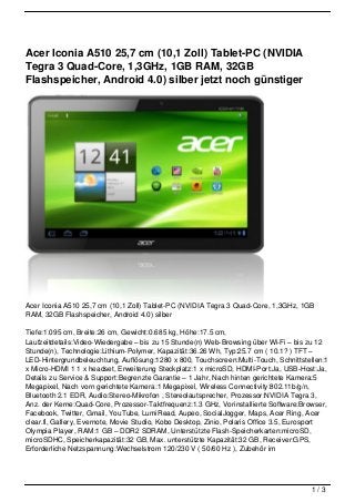 Acer Iconia A510 25,7 cm (10,1 Zoll) Tablet-PC (NVIDIA
Tegra 3 Quad-Core, 1,3GHz, 1GB RAM, 32GB
Flashspeicher, Android 4.0) silber jetzt noch günstiger




Acer Iconia A510 25,7 cm (10,1 Zoll) Tablet-PC (NVIDIA Tegra 3 Quad-Core, 1,3GHz, 1GB
RAM, 32GB Flashspeicher, Android 4.0) silber

Tiefe:1.095 cm, Breite:26 cm, Gewicht:0.685 kg, Höhe:17.5 cm,
Laufzeitdetails:Video-Wiedergabe – bis zu 15 Stunde(n) Web-Browsing über Wi-Fi – bis zu 12
Stunde(n), Technologie:Lithium-Polymer, Kapazität:36.26 Wh, Typ:25.7 cm ( 10.1? ) TFT –
LED-Hintergrundbeleuchtung, Auflösung:1280 x 800, Touchscreen:Multi-Touch, Schnittstellen:1
x Micro-HDMI 1 1 x headset, Erweiterung Steckplatz:1 x microSD, HDMI-Port:Ja, USB-Host:Ja,
Details zu Service & Support:Begrenzte Garantie – 1 Jahr, Nach hinten gerichtete Kamera:5
Megapixel, Nach vorn gerichtete Kamera:1 Megapixel, Wireless Connectivity:802.11b/g/n,
Bluetooth 2.1 EDR, Audio:Stereo-Mikrofon , Stereolautsprecher, Prozessor:NVIDIA Tegra 3,
Anz. der Kerne:Quad-Core, Prozessor-Taktfrequenz:1.3 GHz, Vorinstallierte Software:Browser,
Facebook, Twitter, Gmail, YouTube, LumiRead, Aupeo, SocialJogger, Maps, Acer Ring, Acer
clear.fi, Gallery, Evernote, Movie Studio, Kobo Desktop, Zinio, Polaris Office 3.5, Eurosport
Olympia Player, RAM:1 GB – DDR2 SDRAM, Unterstützte Flash-Speicherkarten:microSD,
microSDHC, Speicherkapazität:32 GB, Max. unterstützte Kapazität:32 GB, Receiver:GPS,
Erforderliche Netzspannung:Wechselstrom 120/230 V ( 50/60 Hz ), Zubehör im




                                                                                       1/3
 