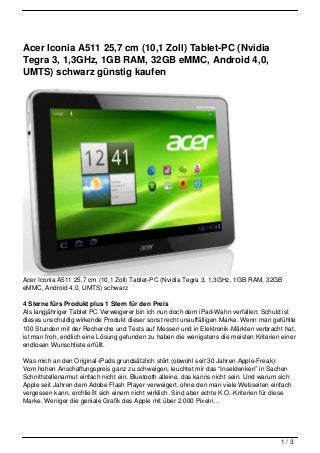 Acer Iconia A511 25,7 cm (10,1 Zoll) Tablet-PC (Nvidia
Tegra 3, 1,3GHz, 1GB RAM, 32GB eMMC, Android 4,0,
UMTS) schwarz günstig kaufen




Acer Iconia A511 25,7 cm (10,1 Zoll) Tablet-PC (Nvidia Tegra 3, 1,3GHz, 1GB RAM, 32GB
eMMC, Android 4,0, UMTS) schwarz

4 Sterne fürs Produkt plus 1 Stern für den Preis
Als langjähriger Tablet PC Verweigerer bin ich nun doch dem iPad-Wahn verfallen. Schuld ist
dieses unschuldig wirkende Produkt dieser sonst recht unauffälligen Marke. Wenn man gefühlte
100 Stunden mit der Recherche und Tests auf Messen und in Elektronik-Märkten verbracht hat,
ist man froh, endlich eine Lösung gefunden zu haben die wenigstens die meisten Kriterien einer
endlosen Wunschliste erfüllt.

Was mich an den Original-iPads grundsätzlich stört (obwohl seit 30 Jahren Apple-Freak):
Vom hohen Anschaffungspreis ganz zu schweigen, leuchtet mir das “Inseldenken” in Sachen
Schnittstellenarmut einfach nicht ein. Bluetooth alleine, das kanns nicht sein. Und warum sich
Apple seit Jahren dem Adobe Flash Player verweigert, ohne den man viele Webseiten einfach
vergessen kann, erchließt sich einem nicht wirklich. Sind aber echte K.O.-Kriterien für diese
Marke. Weniger die geniale Grafik des Apple mit über 2.000 Pixeln…




                                                                                          1/3
 