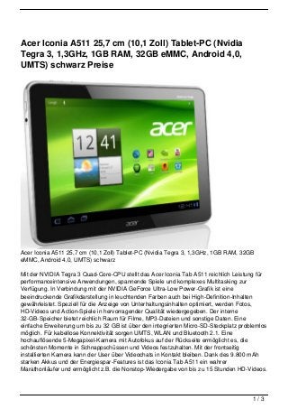 Acer Iconia A511 25,7 cm (10,1 Zoll) Tablet-PC (Nvidia
Tegra 3, 1,3GHz, 1GB RAM, 32GB eMMC, Android 4,0,
UMTS) schwarz Preise




Acer Iconia A511 25,7 cm (10,1 Zoll) Tablet-PC (Nvidia Tegra 3, 1,3GHz, 1GB RAM, 32GB
eMMC, Android 4,0, UMTS) schwarz

Mit der NVIDIA Tegra 3 Quad-Core-CPU stellt das Acer Iconia Tab A511 reichlich Leistung für
performanceintensive Anwendungen, spannende Spiele und komplexes Multitasking zur
Verfügung. In Verbindung mit der NVIDIA GeForce Ultra-Low Power-Grafik ist eine
beeindruckende Grafikdarstellung in leuchtenden Farben auch bei High-Definition-Inhalten
gewährleistet. Speziell für die Anzeige von Unterhaltungsinhalten optimiert, werden Fotos,
HD-Videos und Action-Spiele in hervorragender Qualität wiedergegeben. Der interne
32-GB-Speicher bietet reichlich Raum für Filme, MP3-Dateien und sonstige Daten. Eine
einfache Erweiterung um bis zu 32 GB ist über den integrierten Micro-SD-Steckplatz problemlos
möglich. Für kabellose Konnektivität sorgen UMTS, WLAN und Bluetooth 2.1. Eine
hochauflösende 5-Megapixel-Kamera mit Autofokus auf der Rückseite ermöglicht es, die
schönsten Momente in Schnappschüssen und Videos festzuhalten. Mit der frontseitig
installierten Kamera kann der User über Videochats in Kontakt bleiben. Dank des 9.800 mAh
starken Akkus und der Energiespar-Features ist das Iconia Tab A511 ein wahrer
Marathonläufer und ermöglicht z.B. die Nonstop-Wiedergabe von bis zu 15 Stunden HD-Videos.




                                                                                       1/3
 