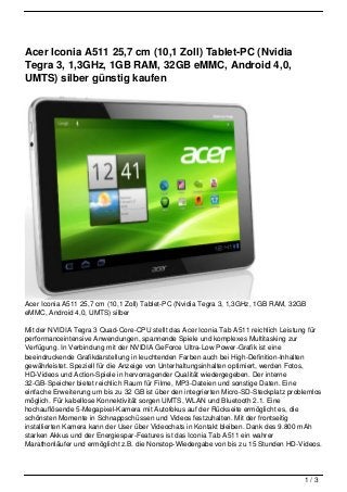 Acer Iconia A511 25,7 cm (10,1 Zoll) Tablet-PC (Nvidia
Tegra 3, 1,3GHz, 1GB RAM, 32GB eMMC, Android 4,0,
UMTS) silber günstig kaufen




Acer Iconia A511 25,7 cm (10,1 Zoll) Tablet-PC (Nvidia Tegra 3, 1,3GHz, 1GB RAM, 32GB
eMMC, Android 4,0, UMTS) silber

Mit der NVIDIA Tegra 3 Quad-Core-CPU stellt das Acer Iconia Tab A511 reichlich Leistung für
performanceintensive Anwendungen, spannende Spiele und komplexes Multitasking zur
Verfügung. In Verbindung mit der NVIDIA GeForce Ultra-Low Power-Grafik ist eine
beeindruckende Grafikdarstellung in leuchtenden Farben auch bei High-Definition-Inhalten
gewährleistet. Speziell für die Anzeige von Unterhaltungsinhalten optimiert, werden Fotos,
HD-Videos und Action-Spiele in hervorragender Qualität wiedergegeben. Der interne
32-GB-Speicher bietet reichlich Raum für Filme, MP3-Dateien und sonstige Daten. Eine
einfache Erweiterung um bis zu 32 GB ist über den integrierten Micro-SD-Steckplatz problemlos
möglich. Für kabellose Konnektivität sorgen UMTS, WLAN und Bluetooth 2.1. Eine
hochauflösende 5-Megapixel-Kamera mit Autofokus auf der Rückseite ermöglicht es, die
schönsten Momente in Schnappschüssen und Videos festzuhalten. Mit der frontseitig
installierten Kamera kann der User über Videochats in Kontakt bleiben. Dank des 9.800 mAh
starken Akkus und der Energiespar-Features ist das Iconia Tab A511 ein wahrer
Marathonläufer und ermöglicht z.B. die Nonstop-Wiedergabe von bis zu 15 Stunden HD-Videos.




                                                                                       1/3
 