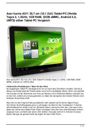 Acer Iconia A511 25,7 cm (10,1 Zoll) Tablet-PC (Nvidia
Tegra 3, 1,3GHz, 1GB RAM, 32GB eMMC, Android 4,0,
UMTS) silber Tablet PC Vergleich




Acer Iconia A511 25,7 cm (10,1 Zoll) Tablet-PC (Nvidia Tegra 3, 1,3GHz, 1GB RAM, 32GB
eMMC, Android 4,0, UMTS) silber

4 Sterne fürs Produkt plus 1 Stern für den Preis
Als langjähriger Tablet PC Verweigerer bin ich nun doch dem iPad-Wahn verfallen. Schuld ist
dieses unschuldig wirkende Produkt dieser sonst recht unauffälligen Marke. Wenn man gefühlte
100 Stunden mit der Recherche und Tests auf Messen und in Elektronik-Märkten verbracht hat,
ist man froh, endlich eine Lösung gefunden zu haben die wenigstens die meisten Kriterien einer
endlosen Wunschliste erfüllt.

Was mich an den Original-iPads grundsätzlich stört (obwohl seit 30 Jahren Apple-Freak):
Vom hohen Anschaffungspreis ganz zu schweigen, leuchtet mir das “Inseldenken” in Sachen
Schnittstellenarmut einfach nicht ein. Bluetooth alleine, das kanns nicht sein. Und warum sich
Apple seit Jahren dem Adobe Flash Player verweigert, ohne den man viele Webseiten einfach
vergessen kann, erchließt sich einem nicht wirklich. Sind aber echte K.O.-Kriterien für diese
Marke. Weniger die geniale Grafik des Apple mit über 2.000 Pixeln…




                                                                                          1/3
 