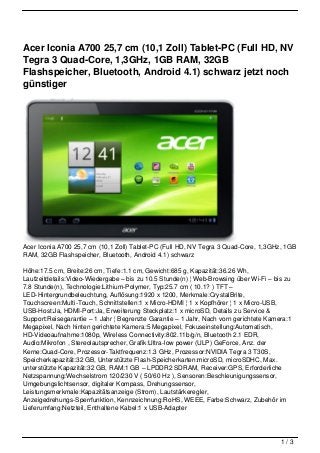 Acer Iconia A700 25,7 cm (10,1 Zoll) Tablet-PC (Full HD, NV
Tegra 3 Quad-Core, 1,3GHz, 1GB RAM, 32GB
Flashspeicher, Bluetooth, Android 4.1) schwarz jetzt noch
günstiger




Acer Iconia A700 25,7 cm (10,1 Zoll) Tablet-PC (Full HD, NV Tegra 3 Quad-Core, 1,3GHz, 1GB
RAM, 32GB Flashspeicher, Bluetooth, Android 4.1) schwarz

Höhe:17.5 cm, Breite:26 cm, Tiefe:1.1 cm, Gewicht:685 g, Kapazität:36.26 Wh,
Laufzeitdetails:Video-Wiedergabe – bis zu 10.5 Stunde(n) ¦ Web-Browsing über Wi-Fi – bis zu
7.8 Stunde(n), Technologie:Lithium-Polymer, Typ:25.7 cm ( 10.1? ) TFT –
LED-Hintergrundbeleuchtung, Auflösung:1920 x 1200, Merkmale:CrystalBrite,
Touchscreen:Multi-Touch, Schnittstellen:1 x Micro-HDMI ¦ 1 x Kopfhörer ¦ 1 x Micro-USB,
USB-Host:Ja, HDMI-Port:Ja, Erweiterung Steckplatz:1 x microSD, Details zu Service &
Support:Reisegarantie – 1 Jahr ¦ Begrenzte Garantie – 1 Jahr, Nach vorn gerichtete Kamera:1
Megapixel, Nach hinten gerichtete Kamera:5 Megapixel, Fokuseinstellung:Automatisch,
HD-Videoaufnahme:1080p, Wireless Connectivity:802.11b/g/n, Bluetooth 2.1 EDR,
Audio:Mikrofon , Stereolautsprecher, Grafik:Ultra-low power (ULP) GeForce, Anz. der
Kerne:Quad-Core, Prozessor-Taktfrequenz:1.3 GHz, Prozessor:NVIDIA Tegra 3 T30S,
Speicherkapazität:32 GB, Unterstützte Flash-Speicherkarten:microSD, microSDHC, Max.
unterstützte Kapazität:32 GB, RAM:1 GB – LPDDR2 SDRAM, Receiver:GPS, Erforderliche
Netzspannung:Wechselstrom 120/230 V ( 50/60 Hz ), Sensoren:Beschleunigungssensor,
Umgebungslichtsensor, digitaler Kompass, Drehungssensor,
Leistungsmerkmale:Kapazitätsanzeige (Strom), Lautstärkeregler,
Anzeigedrehungs-Sperrfunktion, Kennzeichnung:RoHS, WEEE, Farbe:Schwarz, Zubehör im
Lieferumfang:Netzteil, Enthaltene Kabel:1 x USB-Adapter




                                                                                       1/3
 