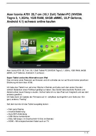 Acer Iconia A701 25,7 cm (10,1 Zoll) Tablet-PC (NVIDIA
Tegra 3, 1,3GHz, 1GB RAM, 64GB eMMC, ULP Geforce,
Android 4.1) schwarz online kaufen




Acer Iconia A701 25,7 cm (10,1 Zoll) Tablet-PC (NVIDIA Tegra 3, 1,3GHz, 1GB RAM, 64GB
eMMC, ULP Geforce, Android 4.1) schwarz

Super Tablet und echte Alternative zum iPad
Das ist meine erste Rezesion auf Amazon und ich schreibe sie nur auf Grund meiner prositiven
Erfahrung mit dem Acer A700.

Ich habe das Tablett nun seit einer Woche in Betrieb und hatte nach den ersten Stunden
wirklich Bedenken einen Fehlkauf getätigt zu haben. Das Gerät hatte deutliche Ruckler und
Adroid schien kaum flüssig zu laufen. Vorher hatte ich nur das iPad zum Vergleich und war dort
anderes gewöhnt.
Ich habe dann ein Update der Firmware auf 4.1 JellyBean durchgeführt und: Siehe da ! Ein
ganz anderes “Feeling”

Seit dem konnte ich das Tablet ausgiebig testen:

+ Sehr gute Display
+ Intuitive Bedienung
+ Gute WiFi-Anbindung
+ USB-Sticks funktionieren
+ Akku hält lange ( im Durchschnitt 10 Std. im Betrieb)
+ HDMI – Mit entsprechendem Kabel auch an TV




                                                                                         1/3
 