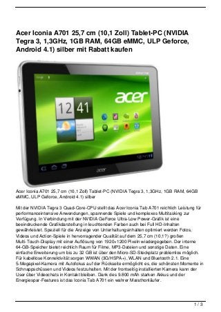 Acer Iconia A701 25,7 cm (10,1 Zoll) Tablet-PC (NVIDIA
Tegra 3, 1,3GHz, 1GB RAM, 64GB eMMC, ULP Geforce,
Android 4.1) silber mit Rabatt kaufen




Acer Iconia A701 25,7 cm (10,1 Zoll) Tablet-PC (NVIDIA Tegra 3, 1,3GHz, 1GB RAM, 64GB
eMMC, ULP Geforce, Android 4.1) silber

Mit der NVIDIA Tegra 3 Quad-Core-CPU stellt das Acer Iconia Tab A701 reichlich Leistung für
performanceintensive Anwendungen, spannende Spiele und komplexes Multitasking zur
Verfügung. In Verbindung mit der NVIDIA GeForce Ultra-Low Power-Grafik ist eine
beeindruckende Grafikdarstellung in leuchtenden Farben auch bei Full HD-Inhalten
gewährleistet. Speziell für die Anzeige von Unterhaltungsinhalten optimiert werden Fotos,
Videos und Action-Spiele in hervorragender Qualität auf dem 25,7 cm (10,1?) großen
Multi-Touch-Display mit einer Auflösung von 1920×1200 Pixeln wiedergegeben. Der interne
64-GB-Speicher bietet reichlich Raum für Filme, MP3-Dateien und sonstige Daten. Eine
einfache Erweiterung um bis zu 32 GB ist über den Micro-SD-Steckplatz problemlos möglich.
Für kabellose Konnektivität sorgen WWAN (3G/HSPA+), WLAN und Bluetooth 2.1. Eine
5-Megapixel-Kamera mit Autofokus auf der Rückseite ermöglicht es, die schönsten Momente in
Schnappschüssen und Videos festzuhalten. Mit der frontseitig installierten Kamera kann der
User über Videochats in Kontakt bleiben. Dank des 9.800 mAh starken Akkus und der
Energiespar-Features ist das Iconia Tab A701 ein wahrer Marathonläufer.




                                                                                      1/3
 