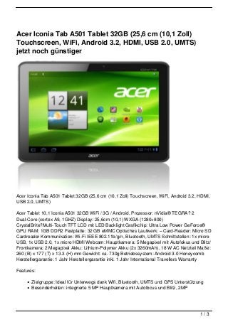 Acer Iconia Tab A501 Tablet 32GB (25,6 cm (10,1 Zoll)
Touchscreen, WiFi, Android 3.2, HDMI, USB 2.0, UMTS)
jetzt noch günstiger




Acer Iconia Tab A501 Tablet 32GB (25,6 cm (10,1 Zoll) Touchscreen, WiFi, Android 3.2, HDMI,
USB 2.0, UMTS)

Acer Tablet 10,1 Iconia A501 32GB WiFi / 3G / Android, Prozessor: nVidia® TEGRA? 2
Dual-Core (cortex A9, 1GHZ) Display: 25,6cm (10,1) WXGA (1280×800)
CrystalBrite?Multi-Touch TFT LCD mit LED Backlight Grafikchip: Ultra Low Power GeForce®
GPU RAM: 1GB DDR2 Festplatte: 32 GB eMMC Optisches Laufwerk: – Card-Reader: Micro SD
Cardreader Kommunikation: Wi-Fi IEEE 802.11b/g/n, Bluetooth, UMTS Schnittstellen: 1x micro
USB, 1x USB 2.0, 1x micro HDMI Webcam: Hauptkamera: 5 Megapixel mit Autofokus und Blitz/
Frontkamera: 2 Megapixel Akku: Lithium-Polymer Akku (2x 3260mAh), 18 W AC Netzteil Maße:
260 (B) x 177 (T) x 13.3 (H) mm Gewicht: ca. 730g Betriebssystem: Android 3.0 Honeycomb
Herstellergarantie: 1 Jahr Herstellergarantie inkl. 1 Jahr International Travellers Warranty

Features:

       Zielgruppe: Ideal für Unterwegs dank Wifi, Bluetooth, UMTS und GPS Unterstützung
       Besonderheiten: integrierte 5 MP Hauptkamera mit Autofocus und Blitz, 2MP




                                                                                      1/3
 