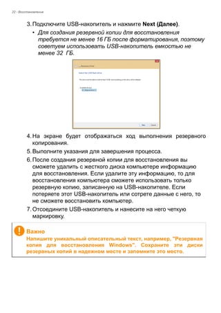 22 - Восстановление 
3. Подключите USB-накопитель и нажмите Next (Далее). 
• Для создания резервной копии для восстановления 
требуется не менее 16 ГБ после форматирования, поэтому 
советуем использовать USB-накопитель емкостью не 
менее 32 ГБ. 
4. На экране будет отображаться ход выполнения резервного 
копирования. 
5. Выполните указания для завершения процесса. 
6. После создания резервной копии для восстановления вы 
сможете удалить с жесткого диска компьютере информацию 
для восстановления. Если удалите эту информацию, то для 
восстановления компьютера сможете использовать только 
резервную копию, записанную на USB-накопителе. Если 
потеряете этот USB-накопитель или сотрете данные с него, то 
не сможете восстановить компьютер. 
7. Отсоедините USB-накопитель и нанесите на него четкую 
маркировку. 
Важно 
Напишите уникальный описательный текст, например, "Резервная 
копия для восстановления Windows". Сохраните эти диски 
резервных копий в надежном месте и запомните это место. 
 