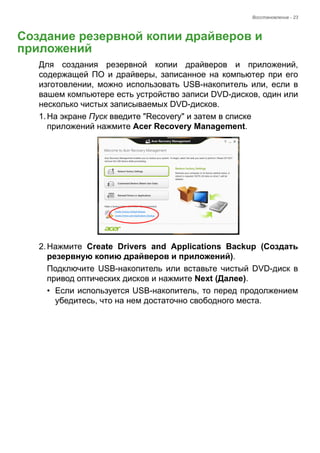 Восстановление - 23 
Создание резервной копии драйверов и приложений 
Для создания резервной копии драйверов и приложений, 
содержащей ПО и драйверы, записанное на компьютер при его 
изготовлении, можно использовать USB-накопитель или, если в 
вашем компьютере есть устройство записи DVD-дисков, один или 
несколько чистых записываемых DVD-дисков. 
1. На экране Пуск введите "Recovery" и затем в списке 
приложений нажмите Acer Recovery Management. 
2. Нажмите Create Drivers and Applications Backup (Создать 
резервную копию драйверов и приложений). 
Подключите USB-накопитель или вставьте чистый DVD-диск в 
привод оптических дисков и нажмите Next (Далее). 
• Если используется USB-накопитель, то перед продолжением 
убедитесь, что на нем достаточно свободного места. 
 