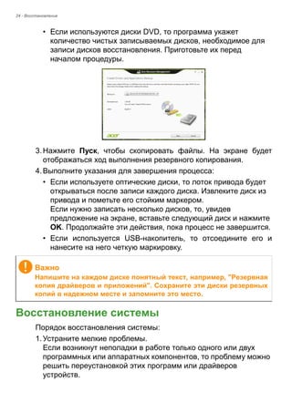 24 - Восстановление 
• Если используются диски DVD, то программа укажет 
количество чистых записываемых дисков, необходимое для 
записи дисков восстановления. Приготовьте их перед 
началом процедуры. 
3. Нажмите Пуск, чтобы скопировать файлы. На экране будет 
отображаться ход выполнения резервного копирования. 
4. Выполните указания для завершения процесса: 
• Если используете оптические диски, то лоток привода будет 
открываться после записи каждого диска. Извлеките диск из 
привода и пометьте его стойким маркером. 
Если нужно записать несколько дисков, то, увидев 
предложение на экране, вставьте следующий диск и нажмите 
OK. Продолжайте эти действия, пока процесс не завершится. 
• Если используется USB-накопитель, то отсоедините его и 
нанесите на него четкую маркировку. 
Восстановление системы 
Порядок восстановления системы: 
1. Устраните мелкие проблемы. 
Если возникнут неполадки в работе только одного или двух 
программных или аппаратных компонентов, то проблему можно 
решить переустановкой этих программ или драйверов 
устройств.  
Важно 
Напишите на каждом диске понятный текст, например, "Резервная 
копия драйверов и приложений". Сохраните эти диски резервных 
копий в надежном месте и запомните это место. 
 