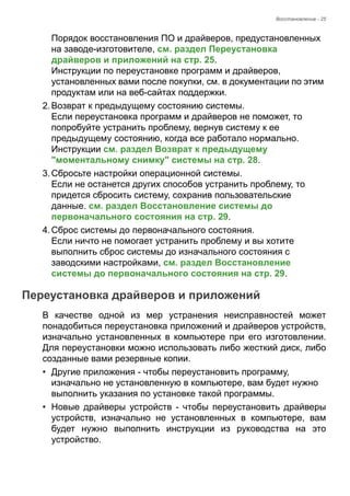 Восстановление - 25 
Порядок восстановления ПО и драйверов, предустановленных 
на заводе-изготовителе, см. раздел Переустановка 
драйверов и приложений на стр. 25.  
Инструкции по переустановке программ и драйверов, 
установленных вами после покупки, см. в документации по этим 
продуктам или на веб-сайтах поддержки. 
2. Возврат к предыдущему состоянию системы. 
Если переустановка программ и драйверов не поможет, то 
попробуйте устранить проблему, вернув систему к ее 
предыдущему состоянию, когда все работало нормально.  
Инструкции см. раздел Возврат к предыдущему 
"моментальному снимку" системы на стр. 28. 
3. Сбросьте настройки операционной системы. 
Если не останется других способов устранить проблему, то 
придется сбросить систему, сохранив пользовательские 
данные. см. раздел Восстановление системы до 
первоначального состояния на стр. 29. 
4. Сброс системы до первоначального состояния. 
Если ничто не помогает устранить проблему и вы хотите 
выполнить сброс системы до изначального состояния с 
заводскими настройками, см. раздел Восстановление 
системы до первоначального состояния на стр. 29. 
Переустановка драйверов и приложений 
В качестве одной из мер устранения неисправностей может 
понадобиться переустановка приложений и драйверов устройств, 
изначально установленных в компьютере при его изготовлении. 
Для переустановки можно использовать либо жесткий диск, либо 
созданные вами резервные копии. 
• Другие приложения - чтобы переустановить программу, 
изначально не установленную в компьютере, вам будет нужно 
выполнить указания по установке такой программы. 
• Новые драйверы устройств - чтобы переустановить драйверы 
устройств, изначально не установленных в компьютере, вам 
будет нужно выполнить инструкции из руководства на это 
устройство. 
 