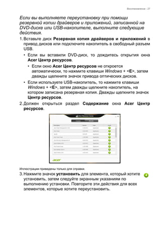 Восстановление - 27 
Если вы выполняете переустановку при помощи 
резервной копии драйверов и приложений, записанной на 
DVD-диске или USB-накопителе, выполните следующие 
действия. 
1. Вставьте диск Резервная копия драйверов и приложений в 
привод дисков или подключите накопитель в свободный разъем 
USB. 
• Если вы вставили DVD-диск, то дождитесь открытия окна 
Acer Центр ресурсов. 
• Если окно Acer Центр ресурсов не откроется 
автоматически, то нажмите клавиши Windows + <E>, затем 
дважды щелкните значок привода оптических дисков. 
• Если используете USB-накопитель, то нажмите клавиши 
Windows + <E>, затем дважды щелкните накопитель, на 
котором записана резервная копия. Дважды щелкните значок 
Центр ресурсов. 
2. Должен открыться раздел Содержание окна Acer Центр 
ресурсов. 
Иллюстрации приведены только для справки. 
3. Нажмите значок установить для элемента, который хотите 
установить, затем следуйте экранным указаниям по 
выполнению установки. Повторите эти действия для всех 
элементов, которые хотите переустановить. 
 