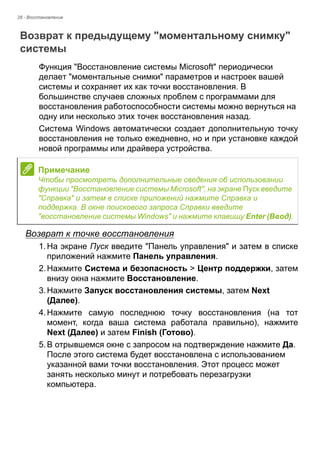 28 - Восстановление 
Возврат к предыдущему "моментальному снимку" системы 
Функция "Восстановление системы Microsoft" периодически 
делает "моментальные снимки" параметров и настроек вашей 
системы и сохраняет их как точки восстановления. В 
большинстве случаев сложных проблем с программами для 
восстановления работоспособности системы можно вернуться на 
одну или несколько этих точек восстановления назад. 
Система Windows автоматически создает дополнительную точку 
восстановления не только ежедневно, но и при установке каждой 
новой программы или драйвера устройства. 
Возврат к точке восстановления 
1. На экране Пуск введите "Панель управления" и затем в списке 
приложений нажмите Панель управления. 
2. Нажмите Система и безопасность > Центр поддержки, затем 
внизу окна нажмите Восстановление. 
3. Нажмите Запуск восстановления системы, затем Next 
(Далее). 
4. Нажмите самую последнюю точку восстановления (на тот 
момент, когда ваша система работала правильно), нажмите 
Next (Далее) и затем Finish (Готово). 
5. В отрывшемся окне с запросом на подтверждение нажмите Да. 
После этого система будет восстановлена с использованием 
указанной вами точки восстановления. Этот процесс может 
занять несколько минут и потребовать перезагрузки 
компьютера. 
Примечание 
Чтобы просмотреть дополнительные сведения об использовании 
функции "Восстановление системы Microsoft", на экране Пуск введите 
"Справка" и затем в списке приложений нажмите Справка и 
поддержка. В окне поискового запроса Справки введите 
"восстановление системы Windows" и нажмите клавишу Enter (Ввод). 
 