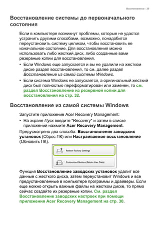Восстановление - 29 
Восстановление системы до первоначального состояния 
Если в компьютере возникнут проблемы, которые не удастся 
устранить другими способами, возможно, понадобится 
переустановить систему целиком, чтобы восстановить ее 
изначальное состояние. Для восстановления можно 
использовать либо жесткий диск, либо созданные вами 
резервные копии для восстановления. 
• Если Windows еще запускается и вы не удалили на жестком 
диске раздел восстановления, то см. далее раздел 
Восстановление из самой системы Windows. 
• Если система Windows не запускается, а оригинальный жесткий 
диск был полностью переформатирован или заменен, то см. 
раздел Восстановление из резервной копии для 
восстановления на стр. 32. 
Восстановление из самой системы Windows 
Запустите приложение Acer Recovery Management: 
• На экране Пуск введите "Recovery" и затем в списке 
приложений нажмите Acer Recovery Management. 
Предусмотрено два способа: Восстановление заводских 
установок (Сброс ПК) или Настраиваемое восстановление 
(Обновить ПК). 
Функция Восстановление заводских установок удалит все 
данные с жесткого диска, затем переустановит Windows и все 
предустановленные в компьютере программы и драйверы. Если 
еще можно открыть важные файлы на жестком диске, то прямо 
сейчас создайте их резервные копии. См. раздел 
Восстановление заводских настроек при помощи 
приложения Acer Recovery Management на стр. 30. 
 