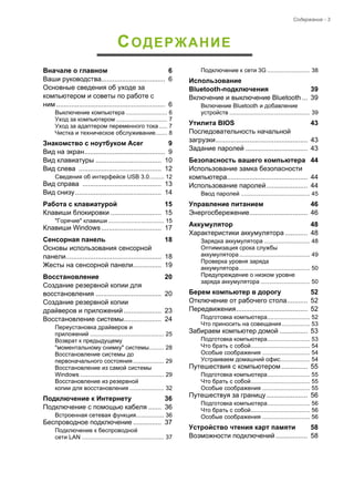Содержание - 3 
СОДЕРЖАНИЕ 
Вначале о главном 6 
Ваши руководства.................................. 6 
Основные сведения об уходе за 
компьютером и советы по работе с 
ним .......................................................... 6 
Выключение компьютера ......................... 6 
Уход за компьютером ............................... 7 
Уход за адаптером переменного тока ..... 7 
Чистка и техническое обслуживание....... 8 
Знакомство с ноутбуком Acer 9 
Вид на экран........................................... 9 
Вид клавиатуры ................................... 10 
Вид слева ............................................ 12 
Сведения об интерфейсе USB 3.0......... 12 
Вид справа .......................................... 13 
Вид снизу.............................................. 14 
Работа с клавиатурой 15 
Клавиши блокировки ........................... 15 
"Горячие" клавиши .................................. 15 
Клавиши Windows................................ 17 
Сенсорная панель 18 
Основы использования сенсорной 
панели................................................... 18 
Жесты на сенсорной панели............... 19 
Восстановление 20 
Создание резервной копии для 
восстановления ................................... 20 
Создание резервной копии  
драйверов и приложений .................... 23 
Восстановление системы.................... 24 
Переустановка драйверов и  
приложений ............................................. 25 
Возврат к предыдущему  
"моментальному снимку" системы......... 28 
Восстановление системы до 
первоначального состояния................... 29 
Восстановление из самой системы 
Windows ................................................... 29 
Восстановление из резервной  
копии для восстановления ..................... 32 
Подключение к Интернету 36 
Подключение с помощью кабеля ....... 36 
Встроенная сетевая функция................. 36 
Беспроводное подключение ............... 37 
Подключение к беспроводной  
сети LAN .................................................. 37 
Подключение к сети 3G .......................... 38 
Использование 
Bluetooth-подключения 39 
Включение и выключение Bluetooth ... 39 
Включение Bluetooth и добавление 
устройств ................................................. 39 
Утилита BIOS 43 
Последовательность начальной  
загрузки................................................. 43 
Задание паролей ................................. 43 
Безопасность вашего компьютера 44 
Использование замка безопасности 
компьютера........................................... 44 
Использование паролей...................... 44 
Ввод паролей .......................................... 45 
Управление питанием 46 
Энергосбережение............................... 46 
Аккумулятор 48 
Характеристики аккумулятора ............ 48 
Зарядка аккумулятора ............................ 48 
Оптимизация срока службы  
аккумулятора ........................................... 49 
Проверка уровня заряда  
аккумулятора ........................................... 50 
Предупреждение о низком уровне  
заряда аккумулятора .............................. 50 
Берем компьютер в дорогу 52 
Отключение от рабочего стола........... 52 
Передвижения...................................... 52 
Подготовка компьютера.......................... 52 
Что приносить на совещания ................. 53 
Забираем компьютер домой ............... 53 
Подготовка компьютера.......................... 53 
Что брать с собой.................................... 54 
Особые соображения ............................. 54 
Устраиваем домашний офис.................. 54 
Путешествия с компьютером .............. 55 
Подготовка компьютера.......................... 55 
Что брать с собой.................................... 55 
Особые соображения ............................. 55 
Путешествуя за границу ...................... 56 
Подготовка компьютера.......................... 56 
Что брать с собой.................................... 56 
Особые соображения ............................. 56 
Устройство чтения карт памяти 58 
Возможности подключений ................. 58 
 