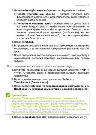 Восстановление - 31 
3. Нажмите Next (Далее) и выберите способ удаления файлов: 
a. Просто удалить мои файлы - быстрое удаление всех 
файлов перед восстановлением компьютера; такое удаление 
занимает около 30 минут. 
b. Полностью очистить диск - полная очистка диска после 
удаления каждого файла, чтобы после восстановления ни 
один старый файл нельзя было прочитать. Очистка диска 
занимает намного больше времени (до 5 часов), но это 
намного более безопасный способ, так как старые файлы 
удаляются безвозвратно. 
4. Нажмите Сброс. 
5. В процессе восстановления сначала произойдет перезагрузка 
компьютера, а затем начнется копирование файлов на жесткий 
диск. 
6. После завершения восстановления вы сможете начать работу с 
компьютером, повторив действия, выполняемые при первом 
запуске. 
Восстановление с жесткого диска во время загрузки 
1. Включите компьютер и во время загрузки нажмите <Alt> + 
<F10>. Откроется экран с предложением выбрать раскладку 
клавиатуры. 
2. Будет предложено несколько вариантов. Выберите 
Troubleshoot (Диагностика). 
3. Нажмите Refresh your PC (Восстановление компьютера) или 
Reset your PC (Возврат компьютера в исходное состояние). 
4. Нажмите Next (Далее). Этот процесс займет несколько минут. 
Примечание 
Вариант "Refresh your PC" ("Восстановление компьютера") 
позволяет восстановить стандартное состояние компьютера с 
заводскими настройками, при этом файлы останутся нетронутыми. 
Вариант "Reset your PC" ("Возврат компьютера в исходное 
состояние") полностью удаляет все файлы и для всех параметров 
компьютера восстанавливает заводские значения. 
 