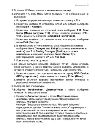Восстановление - 33 
3. Вставьте USB-накопитель и включите компьютер. 
4. Включите F12 Boot Menu (Меню загрузки F12), если оно еще не 
включено: 
a. Во время загрузки компьютера нажмите клавишу <F2>. 
b. Нажатием клавиш со стрелками влево или вправо выберите 
меню Main (Главное). 
c. Нажатием клавиши со стрелкой вниз выберите F12 Boot 
Menu (Меню загрузки F12), затем нажмите клавишу <F5>, 
чтобы изменить значение на Enabled (Включено). 
d. Нажатием клавиш со стрелками влево или вправо выберите 
меню Exit (Выход). 
e. В зависимости от типа системы BIOS вашего компьютера 
выберите Save Changes and Exit (Сохранить изменения и 
выйти) или Exit Saving Changes (Выйти, сохранив 
изменения) и нажмите клавишу Enter (Ввод). Для 
подтверждения нажмите OK или Yes (Да). 
f. Компьютер перезагрузится. 
5. Во время загрузки нажмите клавишу <F12>, чтобы открыть 
меню загрузки. В меню загрузки можно выбрать устройство, с 
которого следует загружаться, например, USB-накопитель. 
a. Нажатие клавиш со стрелками выделите строку USB Device 
(USB-устройство), затем нажмите клавишу Enter (Ввод). 
b. Вместо обычной загрузки произойдет запуск Windows с 
резервной копии восстановления. 
6. Выберите тип клавиатуры. 
7. Выберите Troubleshoot (Диагностика) и затем выберите 
нужный тип восстановления: 
a. Нажмите Дополнительно и затем Восстановление 
системы, чтобы запустить функцию "Восстановление 
системы Microsoft Windows": 
Функция "Восстановление системы Microsoft Windows" 
периодически делает "моментальные снимки" параметров и 
настроек вашей системы и сохраняет их как точки 
восстановления. В большинстве случаев сложных проблем с 
программами для восстановления работоспособности 
системы можно вернуться на одну или несколько этих точек 
восстановления назад. 
 