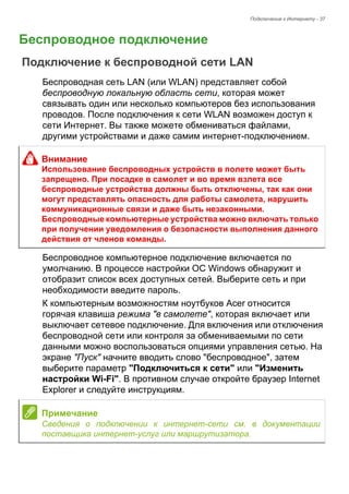 Подключение к Интернету - 37 
Беспроводное подключение 
Подключение к беспроводной сети LAN 
Беспроводная сеть LAN (или WLAN) представляет собой 
беспроводную локальную область сети, которая может 
связывать один или несколько компьютеров без использования 
проводов. После подключения к сети WLAN возможен доступ к 
сети Интернет. Вы также можете обмениваться файлами, 
другими устройствами и даже самим интернет-подключением. 
Беспроводное компьютерное подключение включается по 
умолчанию. В процессе настройки ОС Windows обнаружит и 
отобразит список всех доступных сетей. Выберите сеть и при 
необходимости введите пароль. 
К компьютерным возможностям ноутбуков Acer относится 
горячая клавиша режима "в самолете", которая включает или 
выключает сетевое подключение. Для включения или отключения 
беспроводной сети или контроля за обмениваемыми по сети 
данными можно воспользоваться опциями управления сетью. На 
экране "Пуск" начните вводить слово "беспроводное", затем 
выберите параметр "Подключиться к сети" или "Изменить 
настройки Wi-Fi". В противном случае откройте браузер Internet 
Explorer и следуйте инструкциям. 
Внимание 
Использование беспроводных устройств в полете может быть 
запрещено. При посадке в самолет и во время взлета все 
беспроводные устройства должны быть отключены, так как они 
могут представлять опасность для работы самолета, нарушить 
коммуникационные связи и даже быть незаконными. 
Беспроводные компьютерные устройства можно включать только 
при получении уведомления о безопасности выполнения данного 
действия от членов команды. 
Примечание 
Сведения о подключении к интернет-сети см. в документации 
поставщика интернет-услуг или маршрутизатора. 
 
