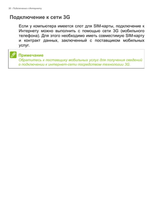 38 - Подключение к Интернету 
Подключение к сети 3G 
Если у компьютера имеется слот для SIM-карты, подключение к 
Интернету можно выполнить с помощью сети 3G (мобильного 
телефона). Для этого необходимо иметь совместимую SIM-карту 
и контракт данных, заключенный с поставщиком мобильных 
услуг. 
Примечание 
Обратитесь к поставщику мобильных услуг для получения сведений 
о подключении к интернет-сети посредством технологии 3G. 
 
