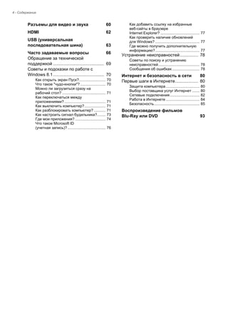 4 - Содержание 
Разъемы для видео и звука 60 
HDMI 62 
USB (универсальная последовательная шина) 63 
Часто задаваемые вопросы 66 
Обращение за технической  
поддержкой .......................................... 69 
Советы и подсказки по работе с 
Windows 8.1.......................................... 70 
Как открыть экран Пуск?......................... 70 
Что такое "чудо-кнопки"? ........................ 70 
Можно ли загрузиться сразу на  
рабочий стол? ......................................... 71 
Как переключаться между  
приложениями? ....................................... 71 
Как выключить компьютер?.................... 71 
Как разблокировать компьютер? ........... 71 
Как настроить сигнал будильника?........ 73 
Где мои приложения? ............................. 74 
Что такое Microsoft ID  
(учетная запись)? .................................... 76 
Как добавить ссылку на избранные  
веб-сайты в браузере  
Internet Explorer? ..................................... 77 
Как проверить наличие обновлений  
для Windows? .......................................... 77 
Где можно получить дополнительную 
информацию?.......................................... 77 
Устранение неисправностей ............... 78 
Советы по поиску и устранению 
неисправностей....................................... 78 
Сообщения об ошибках .......................... 78 
Интернет и безопасность в сети 80 
Первые шаги в Интернете................... 80 
Защита компьютера ................................ 80 
Выбор поставщика услуг Интернет ....... 80 
Сетевые подключения ............................ 82 
Работа в Интернете ................................ 84 
Безопасность........................................... 85 
Воспроизведение фильмов 
Blu-Ray или DVD 93  