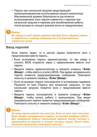 Безопасность вашего компьютера - 45 
• Пароль при начальной загрузке предотвращает 
несанкционированное использование вашего компьютера. 
Максимальный уровень безопасности достигается 
использованием этого пароля совместно с паролем при 
начальной загрузке и паролем для возобновления работы 
после выхода из спящего режима (если он предусмотрен). 
Ввод паролей 
Если пароль задан, то в центре экрана появляется окно с 
предложением ввести пароль. 
• Если установлен пароль администратора, то при входе в 
утилиту BIOS откроется экран с предложением ввести этот 
пароль. 
• Введите пароль администратора и нажмите клавишу <Enter 
(Ввод)>, чтобы войти в утилиту BIOS. При вводе неправильного 
пароля появится предупреждающее сообщение. Повторите 
попытку и нажмите клавишу <Enter (Ввод)>. 
• Если установлен пароль пользователя и активирован параметр 
Password on boot (Пароль при начальной загрузке), то при 
начальной загрузке появится окно с предложением ввести 
пароль. 
• Введите пароль пользователя и нажмите клавишу <Enter 
(Ввод)>, чтобы начать работу с компьютером. При вводе 
неправильного пароля появится предупреждающее сообщение. 
Повторите попытку и нажмите клавишу <Enter (Ввод)>. 
Важно 
Не забудьте свой пароль администратора! Если забудете пароль, 
то обратитесь к вашему продавцу или в авторизованный 
сервисный центр. 
Важно 
На ввод пароля даются три попытки. Если во всех трех попытках 
будет введен неправильный пароль, то система завершит работу. 
Для завершения работы компьютера нажмите кнопку питания и 
удерживайте ее нажатой в течение четырех секунд. Затем снова 
включите компьютер и повторите попытку. 
 