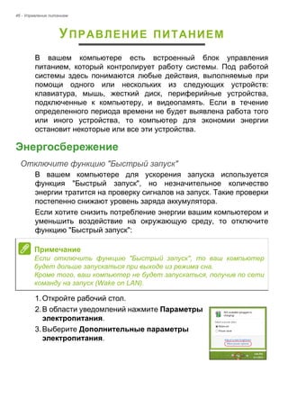 46 - Управление питанием 
УПРАВЛЕНИЕ ПИТАНИЕМ 
В вашем компьютере есть встроенный блок управления 
питанием, который контролирует работу системы. Под работой 
системы здесь понимаются любые действия, выполняемые при 
помощи одного или нескольких из следующих устройств: 
клавиатура, мышь, жесткий диск, периферийные устройства, 
подключенные к компьютеру, и видеопамять. Если в течение 
определенного периода времени не будет выявлена работа того 
или иного устройства, то компьютер для экономии энергии 
остановит некоторые или все эти устройства. 
Энергосбережение 
Отключите функцию "Быстрый запуск" 
В вашем компьютере для ускорения запуска используется 
функция "Быстрый запуск", но незначительное количество 
энергии тратится на проверку сигналов на запуск. Такие проверки 
постепенно снижают уровень заряда аккумулятора. 
Если хотите снизить потребление энергии вашим компьютером и 
уменьшить воздействие на окружающую среду, то отключите 
функцию "Быстрый запуск": 
1. Откройте рабочий стол. 
2. В области уведомлений нажмите Параметры 
электропитания. 
3. Выберите Дополнительные параметры 
электропитания. 
 
Примечание 
Если отключить функцию "Быстрый запуск", то ваш компьютер 
будет дольше запускаться при выходе из режима сна. 
Кроме того, ваш компьютер не будет запускаться, получив по сети 
команду на запуск (Wake on LAN). 
 