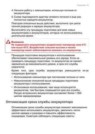 Аккумулятор - 49 
4. Начните работу с компьютером, используя питание от 
аккумулятора. 
5. Снова подсоедините адаптер сетевого питания и еще раз 
полностью зарядите аккумулятор. 
Повторяя описанные выше действия, выполните три цикла 
полной разрядки и зарядки аккумулятора. 
Выполняйте эту процедуру подготовки для всех новых 
аккумуляторов и аккумуляторов, которые не использовались 
длительное время. 
Процедура подготовки аккумулятора к использованию 
обеспечивает максимальный уровень его заряда. Если не 
проводить процедуру подготовки, то аккумулятор не сможет 
заряжаться до максимального уровня, а срок его службы 
сократится. 
Кроме того, срок службы аккумулятора уменьшается из-за 
следующих факторов. 
• Использование компьютера при постоянном питании от сети. 
• Невыполнение описанной выше процедуры подготовки 
аккумулятора к использованию. 
• Интенсивное использование; чем чаще используется 
аккумулятор, тем быстрее сокращается срок его службы. 
Ресурс встроенного аккумулятора составляет более 1 000 
циклов заряда/разряда. 
Оптимизация срока службы аккумулятора 
Оптимизация срока службы аккумулятора поможет максимально 
эффективно использовать аккумуляторы, увеличить число 
циклов зарядки и разрядки и повысить эффективность 
подзарядки. Советуем соблюдать следующие советы: 
Внимание 
Не подвергайте аккумуляторы воздействию температур ниже 0°C 
или выше 45°C. Воздействие слишком высоких и низких 
температур может неблагоприятно повлиять на аккумулятор. 
 