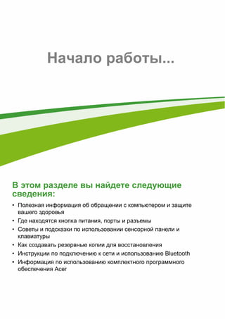 - 5 
Начало работы... 
В этом разделе вы найдете следующие 
сведения: 
• Полезная информация об обращении с компьютером и защите 
вашего здоровья 
• Где находятся кнопка питания, порты и разъемы 
• Советы и подсказки по использовании сенсорной панели и 
клавиатуры 
• Как создавать резервные копии для восстановления 
• Инструкции по подключению к сети и использованию Bluetooth 
• Информация по использованию комплектного программного 
обеспечения Acer 
 