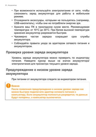 50 - Аккумулятор 
• При возможности используйте электропитание от сети, чтобы 
сэкономить заряд аккумулятора для работы в мобильном 
режиме. 
• Отсоедините аксессуары, которыми не пользуетесь (например, 
USB-накопитель), чтобы они не потребляли энергию зря. 
• Храните ваш ПК в прохладном сухом месте. Рекомендуемая 
температура: от 10°C до 30°C. При более высокой температуре 
хранения аккумулятор разряжается быстрее. 
• Чрезмерно частая зарядка сокращает срок службы 
аккумулятора. 
• Соблюдайте правила ухода за адаптером сетевого питания и 
аккумулятором. 
Проверка уровня заряда аккумулятора 
Уровень заряда аккумулятора можно проверить по индикатору 
питания. Наведите курсор мыши на значок аккумулятора/ 
электропитания для просмотра текущего уровня заряда. 
Предупреждение о низком уровне заряда аккумулятора 
При питании от аккумулятора следите за индикатором питания. 
Важно 
После появления предупреждения о низком уровне заряда как 
можно быстрее подключите адаптер сетевого питания к 
компьютеру. Если аккумулятор полностью разрядится, то данные 
будут потеряны, а компьютер выключится. 
 