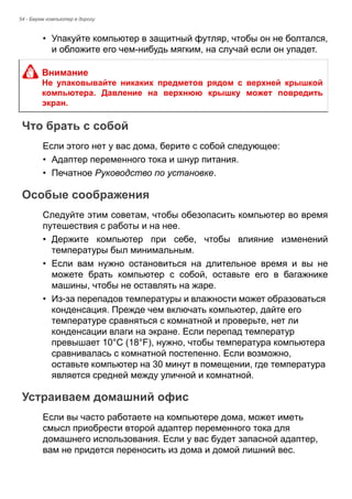 54 - Берем компьютер в дорогу 
• Упакуйте компьютер в защитный футляр, чтобы он не болтался, 
и обложите его чем-нибудь мягким, на случай если он упадет. 
Что брать с собой 
Если этого нет у вас дома, берите с собой следующее: 
• Адаптер переменного тока и шнур питания. 
• Печатное Руководство по установке. 
Особые соображения 
Следуйте этим советам, чтобы обезопасить компьютер во время 
путешествия с работы и на нее. 
• Держите компьютер при себе, чтобы влияние изменений 
температуры был минимальным. 
• Если вам нужно остановиться на длительное время и вы не 
можете брать компьютер с собой, оставьте его в багажнике 
машины, чтобы не оставлять на жаре. 
• Из-за перепадов температуры и влажности может образоваться 
конденсация. Прежде чем включать компьютер, дайте его 
температуре сравняться с комнатной и проверьте, нет ли 
конденсации влаги на экране. Если перепад температур 
превышает 10°C (18°F), нужно, чтобы температура компьютера 
сравнивалась с комнатной постепенно. Если возможно, 
оставьте компьютер на 30 минут в помещении, где температура 
является средней между уличной и комнатной. 
Устраиваем домашний офис 
Если вы часто работаете на компьютере дома, может иметь 
смысл приобрести второй адаптер переменного тока для 
домашнего использования. Если у вас будет запасной адаптер, 
вам не придется переносить из дома и домой лишний вес. 
Внимание 
Не упаковывайте никаких предметов рядом с верхней крышкой 
компьютера. Давление на верхнюю крышку может повредить 
экран. 
 