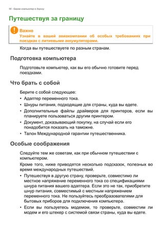 56 - Берем компьютер в дорогу 
Путешествуя за границу 
Когда вы путешествуете по разным странам. 
Подготовка компьютера 
Подготовьте компьютер, как вы его обычно готовите перед 
поездками. 
Что брать с собой 
Берите с собой следующее: 
• Адаптер переменного тока. 
• Шнуры питания, подходящие для страны, куда вы едете. 
• Дополнительные файлы драйверов для принтеров, если вы 
планируете пользоваться другим принтером. 
• Документ, доказывающий покупку, на случай если его 
понадобится показать на таможне. 
• Талон Международной гарантии путешественника. 
Особые соображения 
Следуйте тем же советам, как при обычном путешествии с 
компьютером. 
Кроме того, ниже приводятся несколько подсказок, полезных во 
время международных путешествий. 
• Путешествуя в другую страну, проверьте, совместимо ли 
местное напряжение переменного тока со спецификациями 
шнура питания вашего адаптера. Если это не так, приобретите 
шнур питания, совместимый с местным напряжением 
переменного тока. Не пользуйтесь преобразователями для 
бытовых приборов для подключения компьютера. 
• Если вы пользуетесь модемом, то проверьте, совместим ли 
модем и его штекер с системой связи страны, куда вы едете. 
Важно 
Узнайте в вашей авиакомпании об особых требованиях при 
поездках с литиевыми аккумуляторами. 
 