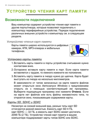 58 - Устройство чтения карт памяти 
УСТРОЙСТВО ЧТЕНИЯ КАРТ ПАМЯТИ 
Возможности подключений 
Ваш компьютер содержит устройство чтения карт памяти и 
другие порты/гнезда, которые позволяют подключать к 
компьютеру периферийные устройства. Порядок подключения 
различных внешних устройств к компьютеру см. в следующем 
разделе. 
Устройство чтения карт памяти 
Карты памяти широко используются в цифровых 
камерах, КПК, MP3-плеерах и мобильных 
телефонах. 
Установка карты памяти 
1. Вставлять карты памяти в порты устройства считывания нужно 
контактами вниз. 
2. Осторожно вставьте карту памяти в порт. Если карта памяти 
вставляется с трудом, то немного измените ее положение. 
3. Вставлять карту памяти в гнездо нужно до щелчка. Карта будет 
выступать из гнезда на несколько миллиметров. 
В зависимости от типов записанных на карте памяти файлов 
может открыться окно Автозапуск Windows с предложением 
открыть их с помощью соответствующей им программы. 
Выберите подходящую программу или нажмите Отмена. Если 
на карте нет файлов или есть файлы неизвестного типа, то 
откроется окно, показывающее содержимое карты. 
Карты SD, SDHC и SDXC 
Несмотря на схожий внешний вид, разные типы карт SD 
отличаются разной емкостью. Емкость карт SD 4 ГБ, 
карт SDHC — 32 ГБ, а емкость карт SDXC может достигать 
2048 ГБ (2 ТБ). Устройство чтения карт памяти в вашем 
компьютере поддерживает карты типов SDHC или SDXC. 
 