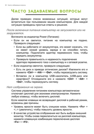 66 - Часто задаваемые вопросы 
ЧАСТО ЗАДАВАЕМЫЕ ВОПРОСЫ 
Далее приведен список возможных ситуаций, которые могут 
встретиться при пользовании вашим компьютером. Для каждой 
ситуации приведены простые ответы и решения. 
После включения питания компьютер не запускается или не загружается. 
Взгляните на индикатор Power (Питание): 
• Если он не светится, питание на компьютер не подано. 
Проверьте следующее: 
• Если вы работаете от аккумулятора, это может означать, что 
он имеет низкий уровень заряда и не способен питать 
компьютер. Подключите адаптер переменного тока, чтобы 
зарядить аккумулятор. 
• Проверьте правильность и надежность подключения 
адаптера переменного тока к компьютеру и к сетевой розетке. 
• Если индикатор светится, проверьте следующее: 
• Есть ли диск в приводе оптических дисков? Извлеките его и 
нажмите <Ctrl> + <Alt> + <Del>, чтобы перезагрузить систему. 
• Вставлен ли в компьютер USB-накопитель (USB-диск или 
смартфон)? Отсоедините его и нажмите <Ctrl> + <Alt> + 
<Del>, чтобы перезагрузить систему. 
Нет изображения на экране. 
Система управления питанием компьютера автоматически 
отключает дисплей для экономии электроэнергии. Нажмите 
любую клавишу, чтобы включить дисплей. 
Если нажатие клавиши не возвращает дисплей в рабочий режим, 
возможны две причины. 
• Уровень яркости может быть слишком низок. Нажмите <Fn> + 
< > (увеличить), чтобы повысить уровень яркости. 
• В качестве устройства отображения мог быть выбран внешний 
монитор. Чтобы снова переключиться на дисплей компьютера, 
нажмите клавишную комбинацию переключения дисплея 
<Fn> + <F5>. 
 