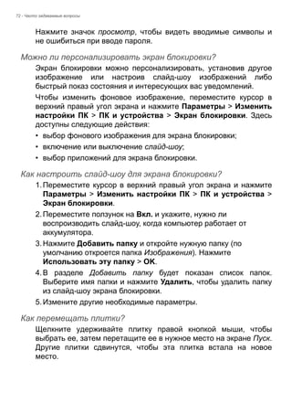 72 - Часто задаваемые вопросы 
Нажмите значок просмотр, чтобы видеть вводимые символы и 
не ошибиться при вводе пароля. 
Можно ли персонализировать экран блокировки? 
Экран блокировки можно персонализировать, установив другое 
изображение или настроив слайд-шоу изображений либо 
быстрый показ состояния и интересующих вас уведомлений. 
Чтобы изменить фоновое изображение, переместите курсор в 
верхний правый угол экрана и нажмите Параметры > Изменить 
настройки ПК > ПК и устройства > Экран блокировки. Здесь 
доступны следующие действия: 
• выбор фонового изображения для экрана блокировки; 
• включение или выключение слайд-шоу; 
• выбор приложений для экрана блокировки. 
Как настроить слайд-шоу для экрана блокировки? 
1. Переместите курсор в верхний правый угол экрана и нажмите 
Параметры > Изменить настройки ПК > ПК и устройства > 
Экран блокировки. 
2. Переместите ползунок на Вкл. и укажите, нужно ли 
воспроизводить слайд-шоу, когда компьютер работает от 
аккумулятора. 
3. Нажмите Добавить папку и откройте нужную папку (по 
умолчанию откроется папка Изображения). Нажмите 
Использовать эту папку > OK. 
4. В разделе Добавить папку будет показан список папок. 
Выберите имя папки и нажмите Удалить, чтобы удалить папку 
из слайд-шоу экрана блокировки. 
5. Измените другие необходимые параметры. 
Как перемещать плитки? 
Щелкните удерживайте плитку правой кнопкой мыши, чтобы 
выбрать ее, затем перетащите ее в нужное место на экране Пуск. 
Другие плитки сдвинутся, чтобы эта плитка встала на новое 
место. 
 