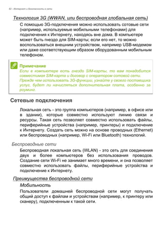 82 - Интернет и безопасность в сети 
Технология 3G (WWAN, или беспроводная глобальная сеть) 
С помощью 3G-подключения можно использовать сотовые сети 
(например, используемые мобильными телефонами) для 
подключения к Интернету, находясь вне дома. В компьютере 
может быть гнездо для SIM-карты; если его нет, то можно 
воспользоваться внешним устройством, например USB-модемом 
или даже соответствующим образом оборудованным мобильным 
телефоном. 
Сетевые подключения 
Локальная сеть - это группа компьютеров (например, в офисе или 
в здании), которые совместно используют линию связи и 
ресурсы. Такая сеть позволяет совместно использовать файлы, 
периферийные устройства (например, принтеры) и подключение 
к Интернету. Создать сеть можно на основе проводных (Ethernet) 
или беспроводных (например, Wi-Fi или Bluetooth) технологий. 
Беспроводные сети 
Беспроводная локальная сеть (WLAN) - это сеть для соединения 
двух и более компьютеров без использования проводов. 
Создание сети Wi-Fi не занимает много времени, и она позволяет 
совместно использовать файлы, периферийные устройства и 
подключение к Интернету. 
Преимущества беспроводной сети 
Мобильность 
Пользователи домашней беспроводной сети могут получать 
общий доступ к файлам и устройствам (например, к принтеру или 
сканеру), подключенным к такой сети. 
Примечание 
Если в компьютере есть гнездо SIM-карты, то вам понадобится 
совместимая SIM-карта и договор с оператором сотовой сети.  
Прежде чем использовать 3G-функции, узнайте у своего поставщика 
услуг, будет ли начисляться дополнительная плата, особенно за 
роуминг. 
 