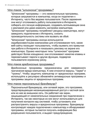 86 - Интернет и безопасность в сети 
Что такое "шпионские" программы? 
"Шпионские" программы — это нежелательные программы, 
которые загружаются в компьютер, когда он подключен к 
Интернету, часто без ведома пользователя. После заражения 
они могут отслеживать работу пользователя в Интернете, 
собирать его личную информацию, создавать всплывающие окна 
с рекламой или даже изменять настройки компьютера. 
"Шпионские" программы потребляют ресурсы компьютера, могут 
замедлить подключение к Интернету, снизить 
производительность системы или вызвать ее сбой. 
"Шпионские" программы иногда используются 
недобросовестными компаниями для отслеживания того, какие 
веб-сайты посещает пользователь, чтобы выявить его привычки 
при работе в Интернете и показывать рекламу на экране его 
компьютера. Однако некоторые типы "шпионских" программ 
действуют более изощренно: они отслеживают нажатие клавиш и 
перехватывают пароли и другие функции, подвергая 
пользователя огромному риску. 
Что такое вредоносные программы? 
Вредоносные программы предназначены для намеренного 
причинения вреда компьютеру. К ним относятся вирусы, "черви" и 
"трояны". Чтобы защитить компьютер от вредоносных программ, 
используйте и регулярно обновляйте антивирусные программы и 
программы защиты от вредоносных программ. 
Что такое персональный брандмауэр? 
Персональный брандмауэр, или сетевой экран, это программа, 
предотвращающая несанкционированный доступ к частной сети 
или из нее во внешнюю сеть. Он работает как экран, 
защищающий от нежелательных соединений при подключении к 
Интернету, так как некоторые из них могут использоваться для 
получения контроля над системой, чтобы установить или 
распространять вирусы и вредоносные программы. Брандмауэр 
контролирует каждое подключение к компьютеру и обнаруживает 
программы, которые пытаются получать информацию без 
разрешения пользователя, и выдает предупреждение. 
 