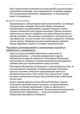Интернет и безопасность в сети - 87 
Если подключение выполняется используемой в данной момент 
программой (например, игра подключается к игровому серверу 
или энциклопедия обновляет содержимое), то пользователь 
может его разрешить. 
Защита компьютера 
Предотвращать компьютерные преступления можно, не обладая 
специальными знаниями. Выполняя общие технические 
рекомендации и руководствуясь здравым смыслом, можно 
отразить множество атак злоумышленников. Обычно интернет- 
преступники пытаются заработать как можно более быстрым и 
легким способом. Чем активнее пользователь противостоит им, 
тем вероятнее, что они оставят его в покое и нацелятся на более 
легкую жертву. Приведенные ниже рекомендации содержат 
общие сведения о защите от сетевого мошенничества. 
Регулярно устанавливайте в компьютере последние 
обновления и исправления. 
Один из лучших способов обезопасить компьютер от 
злоумышленников — установка исправлений и других 
обновлений по мере их появления. Регулярное обновление 
компьютера не позволяет злоумышленникам воспользоваться 
уязвимостями для проникновения в вашу систему. 
Регулярное обновление не защищает от всех возможных атак, но 
оно значительно затрудняет злоумышленникам получение 
доступа к системе, полностью предотвращает простые и 
автоматические атаки. Этого может быть достаточно, чтобы 
заставить менее решительных преступников искать себе более 
легкую цель. 
Более поздние версии системы Microsoft Windows и других 
популярных программ можно настроить на автоматическую 
загрузку и установку обновлений, чтобы не заботиться о 
проверках появления обновлений. Использование возможностей 
автоматического обновления — отличный способ защиты 
компьютера при работе в Интернете. 
 