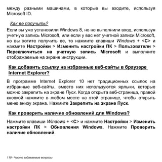 между разными машинами, в которые вы входите, используя 
Microsoft ID. 
Как ее получить? 
Если вы уже установили Windows 8, но не выполнили вход, используя 
учетную запись Microsoft, или если у вас нет учетной записи Microsoft, 
но вы хотите получить ее, то нажмите клавиши Windows + <C> и 
нажмите Настройки > Изменить настройки ПК > Пользователи > 
Переключиться на учетную запись Microsoft и выполните 
отображаемые на экране инструкции. 
Как добавить ссылку на избранные веб-сайты в браузере 
Internet Explorer? 
В программе Internet Explorer 10 нет традиционных ссылок на 
избранные веб-сайты, вместо них используются ярлыки, которые 
можно закрепить на экране Пуск. Когда открыта веб-страница, правой 
кнопкой нажмите в любом месте на этой странице, чтобы открыть 
меню внизу экрана. Нажмите Закрепить на экране Пуск. 
Как проверить наличие обновлений для Windows? 
Нажмите клавиши Windows + <C> и нажмите Настройки > Изменить 
настройки ПК > Обновления Windows. Нажмите Проверить 
наличие обновлений. 
110 - Часто задаваемые вопросы 
 