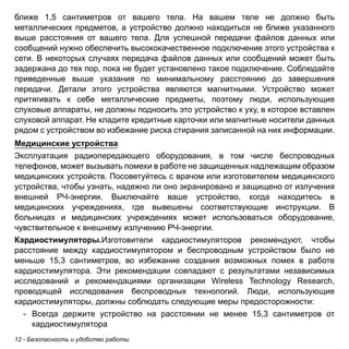 ближе 1,5 сантиметров от вашего тела. На вашем теле не должно быть 
металлических предметов, а устройство должно находиться не ближе указанного 
выше расстояния от вашего тела. Для успешной передачи файлов данных или 
сообщений нужно обеспечить высококачественное подключение этого устройства к 
сети. В некоторых случаях передача файлов данных или сообщений может быть 
задержана до тех пор, пока не будет установлено такое подключение. Соблюдайте 
приведенные выше указания по минимальному расстоянию до завершения 
передачи. Детали этого устройства являются магнитными. Устройство может 
притягивать к себе металлические предметы, поэтому люди, использующие 
слуховые аппараты, не должны подносить это устройство к уху, в которое вставлен 
слуховой аппарат. Не кладите кредитные карточки или магнитные носители данных 
рядом с устройством во избежание риска стирания записанной на них информации. 
Медицинские устройства 
Эксплуатация радиопередающего оборудования, в том числе беспроводных 
телефонов, может вызывать помехи в работе не защищенных надлежащим образом 
медицинских устройств. Посоветуйтесь с врачом или изготовителем медицинского 
устройства, чтобы узнать, надежно ли оно экранировано и защищено от излучения 
внешней РЧ-энергии. Выключайте ваше устройство, когда находитесь в 
медицинских учреждениях, где вывешены соответствующие инструкции. В 
больницах и медицинских учреждениях может использоваться оборудование, 
чувствительное к внешнему излучению РЧ-энергии. 
Кардиостимуляторы.Изготовители кардиостимуляторов рекомендуют, чтобы 
расстояние между кардиостимулятором и беспроводным устройством было не 
меньше 15,3 сантиметров, во избежание создания возможных помех в работе 
кардиостимулятора. Эти рекомендации совпадают с результатами независимых 
исследований и рекомендациями организации Wireless Technology Research, 
проводящей исследования беспроводных технологий. Люди, использующие 
кардиостимуляторы, должны соблюдать следующие меры предосторожности: 
- Всегда держите устройство на расстоянии не менее 15,3 сантиметров от 
кардиостимулятора 
12 - Безопасность и удобство работы 
 