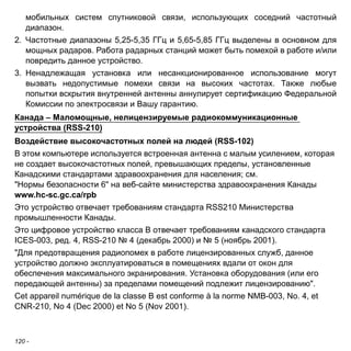 мобильных систем спутниковой связи, использующих соседний частотный 
диапазон. 
2. Частотные диапазоны 5,25-5,35 ГГц и 5,65-5,85 ГГц выделены в основном для 
мощных радаров. Работа радарных станций может быть помехой в работе и/или 
повредить данное устройство. 
3. Ненадлежащая установка или несанкционированное использование могут 
вызвать недопустимые помехи связи на высоких частотах. Также любые 
попытки вскрытия внутренней антенны аннулирует сертификацию Федеральной 
Комиссии по электросвязи и Вашу гарантию. 
Канада – Маломощные, нелицензируемые радиокоммуникационные 
устройства (RSS-210) 
Воздействие высокочастотных полей на людей (RSS-102) 
В этом компьютере используется встроенная антенна с малым усилением, которая 
не создает высокочастотных полей, превышающих пределы, установленные 
Канадскими стандартами здравоохранения для населения; см. 
"Нормы безопасности 6" на веб-сайте министерства здравоохранения Канады 
www.hc-sc.gc.ca/rpb 
Это устройство отвечает требованиям стандарта RSS210 Министерства 
промышленности Канады. 
Это цифровое устройство класса B отвечает требованиям канадского стандарта 
ICES-003, ред. 4, RSS-210 № 4 (декабрь 2000) и № 5 (ноябрь 2001). 
"Для предотвращения радиопомех в работе лицензированных служб, данное 
устройство должно эксплуатироваться в помещениях вдали от окон для 
обеспечения максимального экранирования. Установка оборудования (или его 
передающей антенны) за пределами помещений подлежит лицензированию". 
Cet appareil numérique de la classe B est conforme à la norme NMB-003, No. 4, et 
CNR-210, No 4 (Dec 2000) et No 5 (Nov 2001). 
120 - 
 