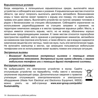 Взрывоопасные условия 
Когда находитесь в потенциально взрывоопасных средах, выключайте ваше 
устройство и соблюдайте все знаки и указания. К взрывоопасным местам относятся 
области, где могут попросить выключить двигатель автомобиля. Возникновение 
искры в таких местах может привести к взрыву или пожару, что может вызвать 
травмы или даже смерть. Выключайте устройство на пунктах заправки топливом и 
рядом с бензонасосами на станциях обслуживания. Соблюдайте ограничения на 
использование радиооборудования на станциях заправки и хранения, на 
территории химических заводов и в местах проведения взрывных работ. Места, в 
которых имеется опасность взрыва, часто, но не всегда, обозначены хорошо 
заметными предупреждающими знаками. К таким местам относится подпалубное 
пространство кораблей, места хранения и распределения химикатов, автомобили 
на сжиженном газе (пропане или бутане), а также области, где в воздухе содержатся 
химические вещества или частицы, такие как мука, пыль или металлическая пудра. 
Не включайте компьютер в местах, где запрещено пользоваться мобильными 
телефонами или их использование может вызвать помехи или опасную ситуацию. 
Экстренные вызовы 
- Внимание! Выполнение экстренных вызовов с помощью этого 
устройства невозможно. Экстренный вызов нужно сделать с вашего 
мобильного телефона или с помощью другой телефонной системы. 
Инструкции по утилизации 
Не выбрасывайте это электронное устройство в мусор. Сдайте 
отслужившее устройство на переработку, чтобы свести к минимуму 
загрязнение окружающей среды. Дополнительные сведения о правилах 
утилизации отслужившего электротехнического и электронного 
оборудования (Waste from Electrical and Electronics Equipment, WEEE) 
можно узнать на веб-странице www.acer-group.com/public/ 
Sustainability. 
14 - Безопасность и удобство работы 
 