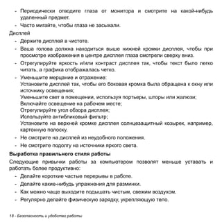 - Периодически отводите глаза от монитора и смотрите на какой-нибудь 
удаленный предмет. 
- Часто мигайте, чтобы глаза не засыхали. 
Дисплей 
- Держите дисплей в чистоте. 
- Ваша голова должна находиться выше нижней кромки дисплея, чтобы при 
просмотре изображения в центре дисплея глаза смотрели сверху вниз. 
- Отрегулируйте яркость и/или контраст дисплея так, чтобы текст было легко 
читать, а графика отображалась четко. 
- Уменьшите мерцание и отражение: 
Установите дисплей так, чтобы его боковая кромка была обращена к окну или 
источнику освещения; 
Уменьшите свет в помещении, используя портьеры, шторы или жалюзи; 
Включайте освещение на рабочем месте; 
Отрегулируйте угол обзора дисплея; 
Используйте антибликовый фильтр; 
Установите на верхней кромке дисплея солнцезащитный козырек, например, 
картонную полоску. 
- Не смотрите на дисплей из неудобного положения. 
- Не смотрите подолгу на источники яркого света. 
Выработка правильного стиля работы 
Следующие привычки работы за компьютером позволят меньше уставать и 
работать более продуктивно: 
- Делайте короткие частые перерывы в работе. 
- Делайте какие-нибудь упражнения для разминки. 
- Как можно чаще выходите подышать чистым, свежим воздухом. 
- Регулярно делайте физическую зарядку, укрепляющую тело. 
18 - Безопасность и удобство работы 
 