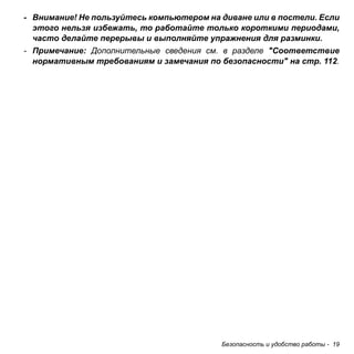 - Внимание! Не пользуйтесь компьютером на диване или в постели. Если 
этого нельзя избежать, то работайте только короткими периодами, 
часто делайте перерывы и выполняйте упражнения для разминки. 
- Примечание: Дополнительные сведения см. в разделе "Соответствие 
нормативным требованиям и замечания по безопасности" на стр. 112. 
Безопасность и удобство работы - 19 
 