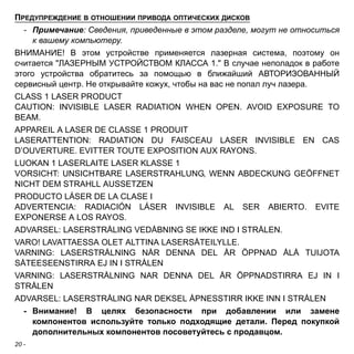 ПРЕДУПРЕЖДЕНИЕ В ОТНОШЕНИИ ПРИВОДА ОПТИЧЕСКИХ ДИСКОВ 
- Примечание: Сведения, приведенные в этом разделе, могут не относиться 
20 - 
к вашему компьютеру. 
ВНИМАНИЕ! В этом устройстве применяется лазерная система, поэтому он 
считается "ЛАЗЕРНЫМ УСТРОЙСТВОМ КЛАССА 1." В случае неполадок в работе 
этого устройства обратитесь за помощью в ближайший АВТОРИЗОВАННЫЙ 
сервисный центр. Не открывайте кожух, чтобы на вас не попал луч лазера. 
CLASS 1 LASER PRODUCT 
CAUTION: INVISIBLE LASER RADIATION WHEN OPEN. AVOID EXPOSURE TO 
BEAM. 
APPAREIL A LASER DE CLASSE 1 PRODUIT 
LASERATTENTION: RADIATION DU FAISCEAU LASER INVISIBLE EN CAS 
D’OUVERTURE. EVITTER TOUTE EXPOSITION AUX RAYONS. 
LUOKAN 1 LASERLAITE LASER KLASSE 1 
VORSICHT: UNSICHTBARE LASERSTRAHLUNG, WENN ABDECKUNG GEÖFFNET 
NICHT DEM STRAHLL AUSSETZEN 
PRODUCTO LÁSER DE LA CLASE I 
ADVERTENCIA: RADIACIÓN LÁSER INVISIBLE AL SER ABIERTO. EVITE 
EXPONERSE A LOS RAYOS. 
ADVARSEL: LASERSTRÅLING VEDÅBNING SE IKKE IND I STRÅLEN. 
VARO! LAVATTAESSA OLET ALTTINA LASERSÅTEILYLLE. 
VARNING: LASERSTRÅLNING NÅR DENNA DEL ÅR ÖPPNAD ÅLÅ TUIJOTA 
SÅTEESEENSTIRRA EJ IN I STRÅLEN 
VARNING: LASERSTRÅLNING NAR DENNA DEL ÅR ÖPPNADSTIRRA EJ IN I 
STRÅLEN 
ADVARSEL: LASERSTRÅLING NAR DEKSEL ÅPNESSTIRR IKKE INN I STRÅLEN 
- Внимание! В целях безопасности при добавлении или замене 
компонентов используйте только подходящие детали. Перед покупкой 
дополнительных компонентов посоветуйтесь с продавцом. 
 