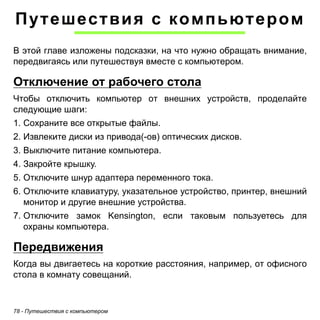 Путешествия с компьютером 
В этой главе изложены подсказки, на что нужно обращать внимание, 
передвигаясь или путешествуя вместе с компьютером. 
Отключение от рабочего стола 
Чтобы отключить компьютер от внешних устройств, проделайте 
следующие шаги: 
1. Сохраните все открытые файлы. 
2. Извлеките диски из привода(-ов) оптических дисков. 
3. Выключите питание компьютера. 
4. Закройте крышку. 
5. Отключите шнур адаптера переменного тока. 
6. Отключите клавиатуру, указательное устройство, принтер, внешний 
монитор и другие внешние устройства. 
7. Отключите замок Kensington, если таковым пользуетесь для 
охраны компьютера. 
Передвижения 
Когда вы двигаетесь на короткие расстояния, например, от офисного 
стола в комнату совещаний. 
78 - Путешествия с компьютером 
 